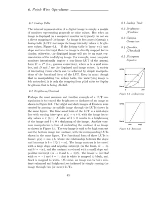 6. Point-Wise Operations


6.1 Lookup Table                                                      6.1 Lookup Table

The internal representation of a digital image is simply a matrix     6.2 Brightness
of numbers representing grayscale or color values. But when an            /Contrast
image is displayed on a computer monitor we typically do not see
                                                                      6.3 Gamma
a direct mapping of the image. An image is ﬁrst passed through a
                                                                          Correction
lookup table (LUT) that maps the image intensity values to bright-
ness values, Figure 6.1. If the lookup table is linear with unit      6.4 Quantize
slope and zero intercept then the image is directly mapped to the         /Threshold
display, otherwise, the displayed image will not be an exact rep-
resentation of the underlying image. For example, most computer       6.5 Histogram
monitors intentionally impose a non-linear LUT of the general             Equalize
form D = I α (i.e., gamma correction), where α is a real num-
ber, and D and I are the displayed and image values. A variety       white
of interesting visual eﬀects can be achieved by simple manipula-
tions of the functional form of the LUT. Keep in mind though
that in manipulating the lookup table, the underlying image is
left untouched, it is only the mapping from pixel value to display
brightness that is being eﬀected.                                    black
                                                                             0              255
6.2 Brightness/Contrast
                                                                     Figure 6.1 Lookup table
Perhaps the most common and familiar example of a LUT ma-
nipulation is to control the brightness or darkness of an image as
shown in Figure 6.3. The bright and dark images of Einstein were     white

created by passing the middle image through the LUTs shown in
the same ﬁgure. The functional form of the LUT is a unit-slope
line with varying intercepts: g(u) = u + b, with the image inten-
sity values u ∈ [0, 1]. A value of b > 0 results in a brightening
of the image and b < 0 a darkening of the image. Another com-        black

mon manipulation is that of controlling the contrast of an image                 min   max

as shown in Figure 6.4. The top image is said to be high contrast    Figure 6.2 Autoscale
and the bottom image low contrast, with the corresponding LUTs
shown in the same ﬁgure. The functional form of these LUTs is
linear: g(u) = mu + b, where the relationship between the slope
and intercept is b = 1/2(1 − m). The image contrast is increased
with a large slope and negative intercept (in the limit, m → ∞
and b → −∞), and the contrast is reduced with a small slope and
positive intercept (m → 0 and b → 1/2). The image is inverted
with m = −1 and b = 1, that is white is mapped to black, and
black is mapped to white. Of course, an image can be both con-
trast enhanced and brightened or darkened by simply passing the
image through two (or more) LUTs.

                               43
 