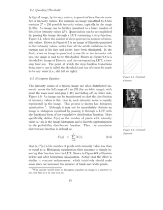 6.4 Quantize/Threshold

A digital image, by its very nature, is quantized to a discrete num-
ber of intensity values. For example an image quantized to 8-bits
contains 28 = 256 possible intensity values, typically in the range
[0, 255]. An image can be further quantized to a lower number of
bits (b) or intensity values (2b ). Quantization can be accomplished
by passing the image through a LUT containing a step function,
Figure 6.7, where the number of steps governs the number of inten-
sity values. Shown in Figure 6.7 is an image of Einstein quantized
to ﬁve intensity values, notice that all the subtle variations in the
curtain and in his face and jacket have been eliminated. In the
limit, when an image is quantized to one bit or two intensity val-
ues, the image is said to be thresholded. Shown in Figure 6.8 is a
thresholded image of Einstein and the corresponding LUT, a two-
step function. The point at which the step function transitions
from zero to one is called the threshold and can of course be made
to be any value (i.e., slid left or right).
                                                                           Figure 6.5 Contrast:
6.5 Histogram Equalize
                                                                           Gamma

The intensity values of a typical image are often distributed un-
evenly across the full range of 0 to 255 (for an 8-bit image), with
most the mass near mid-gray (128) and falling oﬀ on either side,
Figure 6.9. An image can be transformed so that the distribution
of intensity values is ﬂat, that is, each intensity value is equally
represented in the image. This process is known has histogram
equalization 7 . Although it may not be immediately obvious an
image is histogram equalized by passing it through a LUT with
the functional form of the cumulative distribution function. More
speciﬁcally, deﬁne N (u) as the number of pixels with intensity
value u, this is the image histogram and a discrete approximation
to the probability distribution function. Then, the cumulative
distribution function is deﬁned as:                                        Figure 6.6 Contrast:
                                       u                                   Sigmoid
                         C(y) =            N (i),                 (6.3)
                                     i=0

that is, C(u) is the number of pixels with intensity value less than
or equal to u. Histogram equalization then amounts to simply in-
serting this function into the LUT. Shown in Figure 6.9 is Einstein
before and after histogram equalization. Notice that the eﬀect is
similar to contrast enhancement, which intuitively should make
sense since we increased the number of black and white pixels.
  7
    Why anyone would want to histogram equalize an image is a mystery to
me, but here it is in case you do.


                                  45
 