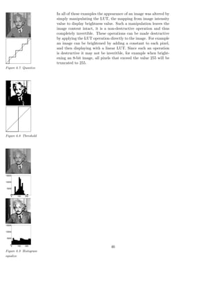 In all of these examples the appearance of an image was altered by
                       simply manipulating the LUT, the mapping from image intensity
                       value to display brightness value. Such a manipulation leaves the
                       image content intact, it is a non-destructive operation and thus
                       completely invertible. These operations can be made destructive
                       by applying the LUT operation directly to the image. For example
                       an image can be brightened by adding a constant to each pixel,
                       and then displaying with a linear LUT. Since such an operation
                       is destructive it may not be inveritble, for example when bright-
                       ening an 8-bit image, all pixels that exceed the value 255 will be
                       truncated to 255.
Figure 6.7 Quantize




Figure 6.8 Threshold




15000


10000


5000


   0
    0   100   200




15000


10000


5000


   0
    0   100   200
                                                      46
Figure 6.9 Histogram
equalize
 