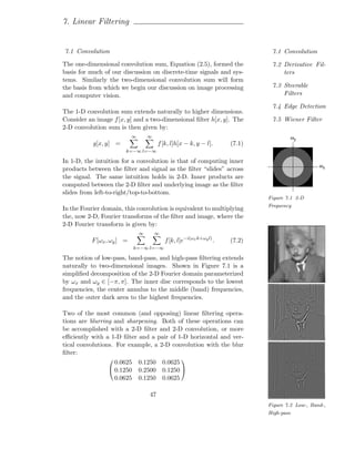 7. Linear Filtering


7.1 Convolution                                                                7.1 Convolution

The one-dimensional convolution sum, Equation (2.5), formed the                7.2 Derivative Fil-
basis for much of our discussion on discrete-time signals and sys-                 ters
tems. Similarly the two-dimensional convolution sum will form
the basis from which we begin our discussion on image processing               7.3 Steerable
and computer vision.                                                               Filters

                                                                               7.4 Edge Detection
The 1-D convolution sum extends naturally to higher dimensions.
Consider an image f [x, y] and a two-dimensional ﬁlter h[x, y]. The            7.5 Wiener Filter
2-D convolution sum is then given by:
                           ∞       ∞                                                  ωy
           g[x, y] =                    f [k, l]h[x − k, y − l].      (7.1)
                       k=−∞ l=−∞

In 1-D, the intuition for a convolution is that of computing inner
                                                                                                  ωx
products between the ﬁlter and signal as the ﬁlter “slides” across
the signal. The same intuition holds in 2-D. Inner products are
computed between the 2-D ﬁlter and underlying image as the ﬁlter
slides from left-to-right/top-to-bottom.
                                                                              Figure 7.1 2-D
                                                                              Frequency
In the Fourier domain, this convolution is equivalent to multiplying
the, now 2-D, Fourier transforms of the ﬁlter and image, where the
2-D Fourier transform is given by:
                               ∞       ∞
          F [ωx , ωy ] =                   f [k, l]e−i(ωx k+ωy l) .   (7.2)
                            k=−∞ l=−∞

The notion of low-pass, band-pass, and high-pass ﬁltering extends
naturally to two-dimensional images. Shown in Figure 7.1 is a
simpliﬁed decomposition of the 2-D Fourier domain parameterized
by ωx and ωy ∈ [−π, π]. The inner disc corresponds to the lowest
frequencies, the center annulus to the middle (band) frequencies,
and the outer dark area to the highest frequencies.

Two of the most common (and opposing) linear ﬁltering opera-
tions are blurring and sharpening. Both of these operations can
be accomplished with a 2-D ﬁlter and 2-D convolution, or more
eﬃciently with a 1-D ﬁlter and a pair of 1-D horizontal and ver-
tical convolutions. For example, a 2-D convolution with the blur
ﬁlter:
                   0.0625      0.1250      0.0625
                                                 
                  0.1250      0.2500      0.1250 
                   0.0625      0.1250      0.0625

                                   47
                                                                              Figure 7.2 Low-, Band-,
                                                                              High-pass
 