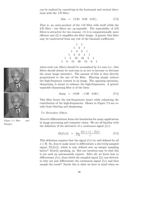 can be realized by convolving in the horizontal and vertical direc-
                        tions with the 1-D ﬁlter:

                                          blur = ( 0.25             0.50    0.25 ) .     (7.3)

                        That is, an outer-product of the 1-D ﬁlter with itself yields the
                        2-D ﬁlter - the ﬁlters are xy-separable. The separability of 2-D
                        ﬁlters is attractive for two reasons: (1) it is computationally more
                        eﬃcient and (2) it simpliﬁes the ﬁlter design. A generic blur ﬁlter
                        may be constructed from any row of the binomial coeﬃcients:

                                                          1        1
                                                      1       2        1
                                                  1  1    3        3
                                             1 4 6 4 1
                                           1 5 10 10 5 1
                                          1 6 15 20 15 6 1

                        where each row (ﬁlter) should be normalized by it’s sum (i.e., blur
                        ﬁlters should always be unit-sum so as not to increase or decrease
                        the mean image intensity). The amount of blur is then directly
                        proportional to the size of the ﬁlter. Blurring simply reduces
                        the high-frequency content in an image. The opposing operation,
                        sharpening, is meant to enhance the high-frequencies. A generic
                        separable sharpening ﬁlter is of the form:

                                        sharp = ( 0.08              −1.00    0.08 ) .    (7.4)

                        This ﬁlter leaves the low-frequencies intact while enhancing the
                        contribution of the high-frequencies. Shown in Figure 7.3 are re-
                        sults from blurring and sharpening.

                        7.2 Derivative Filters

Figure 7.3 Blur   and
                        Discrete diﬀerentiation forms the foundation for many applications
Sharpen
                        in image processing and computer vision. We are all familiar with
                        the deﬁnition of the derivative of a continuous signal f (x):

                                                                   f (x + ε) − f (x)
                                       D{f (x)} = lim                                .   (7.5)
                                                          ε→0              ε
                        This deﬁnition requires that the signal f (x) be well deﬁned for all
                        x ∈ R. So, does it make sense to diﬀerentiate a discretely sampled
                        signal, D{f [x]}, which is only deﬁned over an integer sampling
                        lattice? Strictly speaking, no. But our intuition may be that this
                        is not such an unreasonable request. After all, we know how to
                        diﬀerentiate f (x), from which the sampled signal f [x] was derived,
                        so why not just diﬀerentiate the continuous signal f (x) and then
                        sample the result? Surely this is what we have in mind when we

                                                              48
 