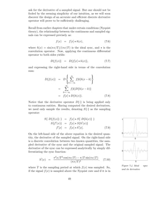ask for the derivative of a sampled signal. But one should not be
fooled by the seeming simplicity of our intuition, as we will soon
discover the design of an accurate and eﬃcient discrete derivative
operator will prove to be suﬃciently challenging.

Recall from earlier chapters that under certain conditions (Nyquist
theory), the relationship between the continuous and sampled sig-
nals can be expressed precisely as:

                        f (x) = f [x] ⋆ h(x),                    (7.6)

where h(x) = sin(πx/T )/(πx/T ) is the ideal sync, and ⋆ is the
convolution operator. Now, applying the continuous diﬀerential
operator to both sides yields:

                  D{f (x)} = D{f [x] ⋆ h(x)},                    (7.7)

and expressing the right-hand side in terms of the convolution
sum:
                                                       
                                     ∞                 
             D{f (x)} = D                   f [k]h(x − k)
                                                       
                                     k=−∞
                                ∞
                           =          f [k]D{h(x − k)}
                               k=−∞
                           = f [x] ⋆ D{h(x)}.                    (7.8)

Notice that the derivative operator D{·} is being applied only
to continuous entities. Having computed the desired derivatives,
we need only sample the results, denoting S{·} as the sampling
operator:

             S{ D{f (x)} } = f [x] ⋆ S{ D{h(x)} }                        1
                       ′                         ′
                    S{f (x)} = f [x] ⋆ S{h (x)}
                        f ′ [x] = f [x] ⋆ h′ [x].                (7.9)

On the left-hand side of the above equation is the desired quan-         0

tity, the derivative of the sampled signal. On the right-hand side                   0
is a discrete convolution between two known quantities, the sam-
pled derivative of the sync and the original sampled signal. The
derivative of the sync can be expressed analytically by simply dif-
                                                                         0
ferentiating the sync function:

                      π 2 x/T 2 cos(πx/T ) − π/T sin(πx/T )
         h′ (x) =                                           ,   (7.10)
                                     (πx/T )2                                         0

                                                                         Figure 7.4 Ideal     sync
where T is the sampling period at which f (x) was sampled. So,
                                                                         and its derivative
if the signal f (x) is sampled above the Nyquist rate and if it is in

                                    49
 