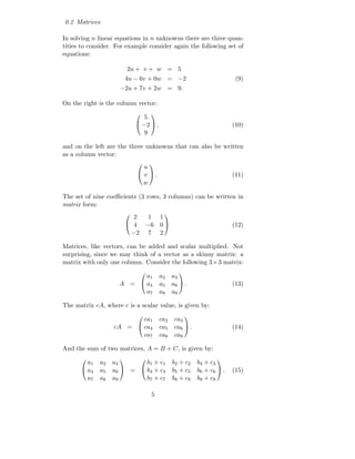 0.2 Matrices

In solving n linear equations in n unknowns there are three quan-
tities to consider. For example consider again the following set of
equations:

                         2u + v + w = 5
                         4u − 6v + 0w = −2                               (9)
                     −2u + 7v + 2w = 9.

On the right is the column vector:

                               5
                                    
                              −2  ,                                   (10)
                               9

and on the left are the three unknowns that can also be written
as a column vector:
                               u
                                    
                              v .                                     (11)
                               w

The set of nine coeﬃcients (3 rows, 3 columns) can be written in
matrix form:
                           2  1 1
                                         
                          4 −6 0                                      (12)
                          −2 7 2

Matrices, like vectors, can be added and scalar multiplied. Not
surprising, since we may think of a vector as a skinny matrix: a
matrix with only one column. Consider the following 3× 3 matrix:

                           a1            a2    a3
                                                

                     A =  a4            a5    a6  .                   (13)
                           a7            a8    a9

The matrix cA, where c is a scalar value, is given by:

                          ca1            ca2    ca3
                                                    

                   cA =  ca4            ca5    ca6  .                 (14)
                          ca7            ca8    ca9

And the sum of two matrices, A = B + C, is given by:

        a1   a2   a3       b1 + c1             b2 + c2    b3 + c3
                                                              
       a4   a5   a6  =  b4 + c4             b5 + c5    b6 + c6  .   (15)
        a7   a8   a9       b7 + c7             b8 + c8    b9 + c9

                                     5
 