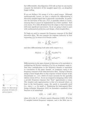 fact diﬀerentiable, then Equation (7.9) tells us that we can exactly
                            compute the derivative of the sampled signal f [x], an altogether
                            happy ending.

                            If you are feeling a bit uneasy it is for a good reason. Although
                            mathematically correct, we have a solution for diﬀerentiating a
                            discretely sampled signal that is physically unrealizable. In partic-
                            ular the derivative of the sync, h′ (x), is spatially inﬁnite in extent,
                            meaning that it cannot be implemented on a ﬁnite machine. And
                            even worse, h′ (x) falls oﬀ slowly from the origin so that truncation
                            will cause signiﬁcant inaccuracies. So we are going to have to part
                            with mathematical perfection and design a ﬁnite-length ﬁlter.

                            To begin we need to compute the frequency response of the ideal
                            derivative ﬁlter. We can compute the response indirectly by ﬁrst
                            expressing f [x] in terms of its Fourier series:
                                                                     π
                                                            1
                                                f [x] =                  F [ω]eiωx ,         (7.11)
                                                           2π    ω=−π

                            and then diﬀerentiating both sides with respect to x:
                                                                     π
                                                             1
                                            D{f [x]} =                   F [ω]D{eiωx }
                                                            2π   ω=−π
                                                                   π
                                                             1
                                                       =                 iωF [ω]eiωx .       (7.12)
                                                            2π   ω=−π

                            Diﬀerentiation in the space domain is then seen to be equivalent to
                            multiplying the Fourier transform F [ω] by an imaginary ramp iω.
                            And since multiplication in the frequency domain is equivalent
                            to convolution in the space domain, an imaginary ramp is the
                            frequency response of the ideal derivative ﬁlter. Trying to directly
                            design a ﬁnite length ﬁlter to this response is futile because of the
 pi
                            discontinuity at −π/π, which of course accounts for the spatially
                            inﬁnite extent of h′ (x). So we are resigned to designing a ﬁlter with
 0                          a periodic frequency response that “best” approximates a ramp.
                            The simplest such approximation is that of a sinusoid where, at
−pi
                            least in the low-frequency range, the match is reasonably good
 −pi        0          pi
                            (i.e., sin(ω) = ω, for small ω). Employing the least-squares ﬁlter
Figure 7.5 Ideal and ap-    design technique (Equation (4.8)) we formulate a quadratic error
proximate derivative fre-   function to be minimized:
quency response
                                                  E(h) = | M h − H |2 ,                      (7.13)

                            where M is the N × n Fourier matrix (Equation (2.28)), H is the
                            N sampled desired frequency response, and n the ﬁlter size is.

                                                                50
 