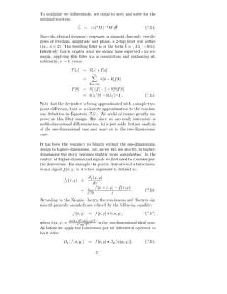 To minimize we diﬀerentiate, set equal to zero and solve for the
minimal solution:

                       h = (M t M )−1 M t H                      (7.14)

Since the desired frequency response, a sinusoid, has only two de-
grees of freedom, amplitude and phase, a 2-tap ﬁlter will suﬃce
(i.e., n = 2). The resulting ﬁlter is of the form h = ( 0.5 −0.5 ).
Intuitively this is exactly what we should have expected - for ex-
ample, applying this ﬁlter via a convolution and evaluating at,
arbitrarily, n = 0 yields:

                   f ′ [x] = h[x] ⋆ f [x]
                                ∞
                          =            h[x − k]f [k]
                              k=−∞
                   f ′ [0] = h[1]f [−1] + h[0]f [0]
                          = 0.5f [0] − 0.5f [−1].                (7.15)

Note that the derivative is being approximated with a simple two-
point diﬀerence, that is, a discrete approximation to the continu-
ous deﬁnition in Equation (7.5). We could of course greatly im-
prove on this ﬁlter design. But since we are really interested in
multi-dimensional diﬀerentiation, let’s put aside further analysis
of the one-dimensional case and move on to the two-dimensional
case.

It has been the tendency to blindly extend the one-dimensional
design to higher-dimensions, but, as we will see shortly, in higher-
dimensions the story becomes slightly more complicated. In the
context of higher-dimensional signals we ﬁrst need to consider par-
tial derivatives. For example the partial derivative of a two dimen-
sional signal f (x, y) in it’s ﬁrst argument is deﬁned as:
                           ∂f (x, y)
              fx (x, y) ≡
                              ∂x
                               f (x + ε, y) − f (x, y)
                         = lim                         .         (7.16)
                           ε→0            ε
According to the Nyquist theory, the continuous and discrete sig-
nals (if properly sampled) are related by the following equality:

                    f (x, y) = f [x, y] ⋆ h(x, y),               (7.17)

where h(x, y) = sin(πx/Txy/T 2
                      π2
                         ) sin(πy/T )
                                      is the two-dimensional ideal sync.
As before we apply the continuous partial diﬀerential operator to
both sides:

              Dx {f (x, y)} = f [x, y] ⋆ Dx {h(x, y)},           (7.18)

                                  51
 