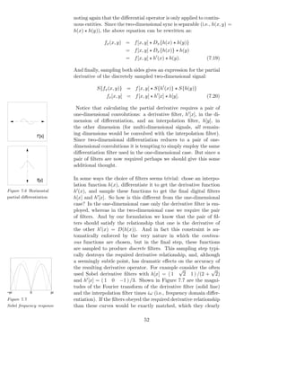noting again that the diﬀerential operator is only applied to contin-
                              uous entities. Since the two-dimensional sync is separable (i.e., h(x, y) =
                              h(x) ⋆ h(y)), the above equation can be rewritten as:

                                            fx (x, y) = f [x, y] ⋆ Dx {h(x) ⋆ h(y)}
                                                      = f [x, y] ⋆ Dx {h(x)} ⋆ h(y)
                                                      = f [x, y] ⋆ h′ (x) ⋆ h(y).            (7.19)

                              And ﬁnally, sampling both sides gives an expression for the partial
                              derivative of the discretely sampled two-dimensional signal:

                                        S{fx (x, y)} = f [x, y] ⋆ S{h′ (x)} ⋆ S{h(y)}
                                             fx [x, y] = f [x, y] ⋆ h′ [x] ⋆ h[y].           (7.20)

                               Notice that calculating the partial derivative requires a pair of
                              one-dimensional convolutions: a derivative ﬁlter, h′ [x], in the di-
                              mension of diﬀerentiation, and an interpolation ﬁlter, h[y], in
                              the other dimension (for multi-dimensional signals, all remain-
                 f’[x]
                              ing dimensions would be convolved with the interpolation ﬁlter).
                              Since two-dimensional diﬀerentiation reduces to a pair of one-
                              dimensional convolutions it is tempting to simply employ the same
                              diﬀerentiation ﬁlter used in the one-dimensional case. But since a
                              pair of ﬁlters are now required perhaps we should give this some
                              additional thought.

                 f[y]         In some ways the choice of ﬁlters seems trivial: chose an interpo-
                              lation function h(x), diﬀerentiate it to get the derivative function
Figure 7.6 Horizontal         h′ (x), and sample these functions to get the ﬁnal digital ﬁlters
partial diﬀerentiation        h[x] and h′ [x]. So how is this diﬀerent from the one-dimensional
                              case? In the one-dimensional case only the derivative ﬁlter is em-
                              ployed, whereas in the two-dimensional case we require the pair
                              of ﬁlters. And by our formulation we know that the pair of ﬁl-
                              ters should satisfy the relationship that one is the derivative of
                              the other h′ (x) = D(h(x)). And in fact this constraint is au-
                              tomatically enforced by the very nature in which the continu-
                              ous functions are chosen, but in the ﬁnal step, these functions
                              are sampled to produce discrete ﬁlters. This sampling step typi-
                              cally destroys the required derivative relationship, and, although
                              a seemingly subtle point, has dramatic eﬀects on the accuracy of
                              the resulting derivative operator. For example √  consider the often
                                                                                               √
                              used Sobel derivative ﬁlters with h[x] = ( 1        2 1 ) /(2 + 2)
                              and h′ [x] = ( 1 0 −1 ) /3. Shown in Figure 7.7 are the magni-
                              tudes of the Fourier transform of the derivative ﬁlter (solid line)
−pi          0           pi   and the interpolation ﬁlter times iω (i.e., frequency domain diﬀer-
Figure 7.7                    entiation). If the ﬁlters obeyed the required derivative relationship
Sobel frequency response      than these curves would be exactly matched, which they clearly

                                                                52
 