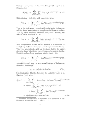 To begin, we express a two-dimensional image with respect to its
Fourier series:
                              π             π
          f (x, y) =                                 F (ωx , ωy )e−j(ωx x+ωy y) .   (7.27)
                         ωx =−π ωy =−π


Diﬀerentiating   8   both sides with respect to x gives:
                         π          π
       fx (x, y) =                              −jωx F (ωx , ωy )e−j(ωx x+ωy y) .(7.28)
                       ωx =−π ωy =−π

That is, in the frequency domain diﬀerentiation in the horizon-
tal direction u is equivalent to multiplying the Fourier transform
F (ωx , ωy ) by an imaginary horizontal ramp, −jωx . Similarly, the
vertical partial derivative in v is:
                         π          π
       fy (x, y) =                              −jωy F (ωx , ωy )e−j(ωx x+ωy y) .(7.29)
                       ωx =−π ωy =−π

Now, diﬀerentiation in the vertical direction v is equivalent to
multiplying the Fourier transform by an imaginary vertical ramp.
This trend generalizes to arbitrary directions, that is, the partial
derivative in any direction α can be computed by multiplying the
Fourier transform by an imaginary oriented ramp −jωα :
                         π          π
       fα (x, y) =                              −jωα F (ωx , ωy )e−j(ωx x+ωy y) ,(7.30)
                       ωx =−π ωy =−π

where the oriented ramp can be expressed in terms of the horizon-
tal and vertical ramps:

                      ωα = cos(α)ωx + sin(α)ωy .                                    (7.31)

Substituting this deﬁnition back into the partial derivative in α,
Equation (7.30), gives:
                  π       π
fα (x, y) =                       −j[cos(α)ωx + sin(α)ωy ]F (ωx , ωy )e−j(ωx x+ωy y)
               ωx =−π ωy =−π
                          π             π
           = cos(α)                              −jωx F (ωx , ωy )e−j(ωx x+ωy y)
                        ωx =−π ωy =−π
                                 π                   π
                     + sin(α)                             −jωy F (ωx , ωy )e−j(ωx x+ωy y)
                                  ωx =−π ωy =−π
           = cos(α)fx (x, y) + sin(α)fy (x, y).                                              (7.32)
   8
    Recall that the derivative of an exponential is an exponential, so that
according to the chain rule, Dx {eax } = aeax .


                                                55
 