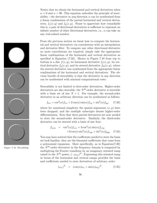 Notice that we obtain the horizontal and vertical derivatives when
                           α = 0 and α = 90. This equation embodies the principle of steer-
                           ability - the derivative in any direction α can be synthesized from
                           a linear combination of the partial horizontal and vertical deriva-
                           tives, fx (x, y) and fy (x, y). Pause to appreciate how remarkable
                           this is, a pair of directional derivatives is suﬃcient to represent an
                           inﬁnite number of other directional derivatives, i.e., α can take on
                           any real-valued number.

                           From the previous section we know how to compute the horizon-
                           tal and vertical derivatives via convolutions with an interpolation
                           and derivative ﬁlter. To compute any other directional derivative
                           no more convolutions are required, simply take the appropriate
                           linear combinations of the horizontal and vertical derivatives as
                           speciﬁed in Equation (7.32). Shown in Figure 7.10 from top to
                           bottom is a disc f (x, y), its horizontal derivative fx (x, y), its ver-
                           tical derivative fy (x, y), and its steered derivative f45 (x, y), where
                           the steered derivative was synthesized from the appropriate linear
                           combinations of the horizontal and vertical derivatives. The ob-
                           vious beneﬁt of steerability is that the derivative in any direction
                           can be synthesized with minimal computational costs.

                           Steerability is not limited to ﬁrst-order derivatives. Higher-order
                           derivatives are also steerable; the N th -order derivative is steerable
                           with a basis set of size N + 1. For example, the second-order
                           derivative in an arbitrary direction can be synthesized as follows:
                                fαα = cos2 (α)fxx + 2 cos(α) sin(α)fxy + sin2 (α)fyy ,      (7.33)
                           where for notational simplicity the spatial arguments (x, y) have
                           been dropped, and the multiple subscripts denote higher-order
                           diﬀerentiation. Note that three partial derivatives are now needed
                           to steer the second-order derivative. Similarly, the third-order
                           derivative can be steered with a basis of size four:
                                   fααα = cos3 (α)fxxx + 3 cos2 (α) sin(α)fxxy
                                                   +3 cos(α) sin2 (α)fxyy + sin3 (α)fyyy . (7.34)
                           You may have noticed that the coeﬃcients needed to steer the basis
                           set look familiar, they are the binomial coeﬃcients that come from
                           a polynomial expansion. More speciﬁcally, as in Equation(7.30)
Figure 7.10 Steerability   the N th -order derivative in the frequency domain is computed by
                           multiplying the Fourier transform by an imaginary oriented ramp
                           raised to the N th power, (−jωα )N . Expressing this oriented ramp
                           in terms of the horizontal and vertical ramps provides the basis
                           and coeﬃcients needed to steer derivatives of arbitrary order:
                                          (ωα )N    = (cos(α)ωx + sin(α)ωy )N .             (7.35)

                                                             56
 