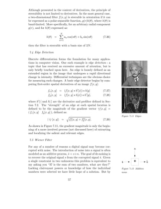 Although presented in the context of derivatives, the principle of
steerability is not limited to derivatives. In the most general case,
a two-dimensional ﬁlter f (x, y) is steerable in orientation if it can
be expressed as a polar-separable function, g(r)h(θ), where h(θ) is
band-limited. More speciﬁcally, for an arbitrary radial component
g(r), and for h(θ) expressed as:
                           N
               h(θ) =           an cos(nθ) + bn sin(nθ)          (7.36)
                          n=1

then the ﬁlter is steerable with a basis size of 2N .

7.4 Edge Detection

Discrete diﬀerentiation forms the foundation for many applica-
tions in computer vision. One such example is edge detection - a
topic that has received an excessive amount of attention, but is
only brieﬂy touched upon here. An edge is loosely deﬁned as an
extended region in the image that undergoes a rapid directional
change in intensity. Diﬀerential techniques are the obvious choice
for measuring such changes. A basic edge detector begins by com-
puting ﬁrst-order spatial derivatives of an image f [x, y]:

                fx [x, y] = (f [x, y] ⋆ h′ [x]) ⋆ h[y]           (7.37)
                                                        ′
                fy [x, y] = (f [x, y] ⋆ h[x]) ⋆ h [y],           (7.38)

where h′ [·] and h[·] are the derivative and preﬁlter deﬁned in Sec-
tion 7.2. The “strength” of an edge at each spatial location is
deﬁned to be the magnitude of the gradient vector ▽[x, y] =
( fx [x, y] fy [x, y] ), deﬁned as:
                                                                          Figure 7.11 Edges
                | ▽ [x, y]| =        2
                                    fx [x, y]   +    2
                                                    fy [x, y].   (7.39)

As shown in Figure 7.11, the gradient magnitude is only the begin-
ning of a more involved process (not discussed here) of extracting
and localizing the salient and relevant edges.

7.5 Wiener Filter

For any of a number of reasons a digital signal may become cor-
                                                                                     n
rupted with noise. The introduction of noise into a signal is often
modeled as an additive process, s = s+n. The goal of de-noising is
                                  ˆ
to recover the original signal s from the corrupted signal s. Given
                                                           ˆ
a single constraint in two unknowns this problem is equivalent to         s         +            s
my asking you “37 is the sum of two numbers, what are they?”
Lacking clairvoyant powers or knowledge of how the individual             Figure 7.12 Additive
numbers were selected we have little hope of a solution. But by           noise


                                   57
 