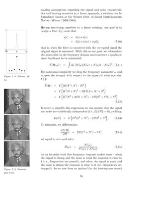 making assumptions regarding the signal and noise characteris-
                         tics and limiting ourselves to a linear approach, a solution can be
                         formulated known as the Wiener ﬁlter, of famed Mathematician
                         Norbert Wiener (1894-1964).

                         Having restricting ourselves to a linear solution, our goal is to
 1
                         design a ﬁlter h[x] such that:

                                            s[x] = h[x] ⋆ s[x]
                                                          ˆ
                                                  = h[x] ⋆ (s[x] + n[x]),              (7.40)

                         that is, when the ﬁlter is convolved with the corrupted signal the
 0
−pi        0       pi    original signal is recovered. With this as our goal, we reformulate
                         this constraint in the frequency domain and construct a quadratic
                         error functional to be minimized:

                                E(H(ω)) =         dω [H(ω)(S(ω) + N (ω)) − S(ω)]2 . (7.41)

                         For notational simplicity we drop the frequency parameter ω and
Figure 7.13 Wiener ﬁl-   express the integral with respect to the expected value operator
ter                      E{·}:

                            E(H) = E (H(S + N ) − S)2

                                    = E H 2 (S + N )2 − 2HS(S + N ) + S 2

                                    = E H 2 (S 2 + 2SN + N 2 ) − 2H(S 2 + SN ) + S 2
                                                                                       (7.42)

                         In order to simplify this expression we can assume that the signal
                         and noise are statistically independent (i.e., E{SN } = 0), yielding:

                                    E(H) = E H 2 (S 2 + N 2 ) − 2HS 2 + S 2 .          (7.43)

                         To minimize, we diﬀerentiate:
                                         dE(H)
                                                   = 2H(S 2 + N 2 ) − 2S 2 ,           (7.44)
                                          dH
                         set equal to zero and solve:

                                                               S 2 (ω)
                                             H(ω) =                        .           (7.45)
                                                         S 2 (ω) + N 2 (ω)
                         At an intuitive level this frequency response makes sense - when
                         the signal is strong and the noise is weak the response is close to
                         1 (i.e., frequencies are passed), and when the signal is weak and
                         the noise is strong the response is close to 0 (i.e., frequencies are
Figure 7.14 Einstein     stopped). So we now have an optimal (in the least-squares sense)
plus noise
                                                          58
 