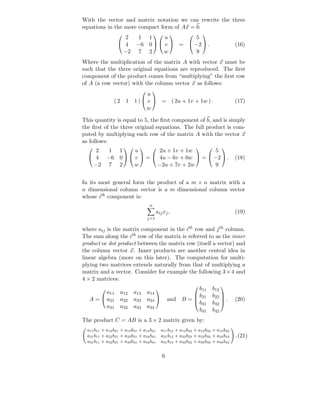 With the vector and matrix notation we can rewrite the three
equations in the more compact form of Ax = b:
                    2       1 1      u       5
                                                                 
                   4       −6 0   v  =  −2  .                                    (16)
                   −2       7 2      w       9
Where the multiplication of the matrix A with vector x must be
such that the three original equations are reproduced. The ﬁrst
component of the product comes from “multiplying” the ﬁrst row
of A (a row vector) with the column vector x as follows:
                                u
                                     

                (2 1       1)  v  = ( 2u + 1v + 1w ) .                               (17)
                                w

This quantity is equal to 5, the ﬁrst component of b, and is simply
the ﬁrst of the three original equations. The full product is com-
puted by multiplying each row of the matrix A with the vector x
as follows:
    2 1 1      u       2u + 1v + 1w        5
                                                                        
   4 −6 0   v  =  4u − 6v + 0w  =  −2  .                                       (18)
   −2 7 2      w      −2u + 7v + 2w        9


In its most general form the product of a m × n matrix with a
n dimensional column vector is a m dimensional column vector
whose ith component is:
                                      n
                                           aij xj ,                                    (19)
                                     j=1

where aij is the matrix component in the ith row and j th column.
The sum along the ith row of the matrix is referred to as the inner
product or dot product between the matrix row (itself a vector) and
the column vector x. Inner products are another central idea in
linear algebra (more on this later). The computation for multi-
plying two matrices extends naturally from that of multiplying a
matrix and a vector. Consider for example the following 3 × 4 and
4 × 2 matrices:
                                                             b11          b12
                                                                              
         a11       a12     a13       a14
                                          
                                                            b21          b22 
   A =  a21       a22     a23       a24          and B = 
                                                            b31
                                                                              .       (20)
                                                                          b32 
         a31       a32     a33       a34
                                                             b41          b42
The product C = AB is a 3 × 2 matrix given by:
  a11 b11 + a12 b21 + a13 b31 + a14 b41        a11 b12 + a12 b22 + a13 b32 + a14 b42
  a21 b11 + a22 b21 + a23 b31 + a24 b41        a21 b12 + a22 b22 + a23 b32 + a24 b42   .(21)
  a31 b11 + a32 b21 + a33 b31 + a34 b41        a31 b12 + a32 b22 + a33 b32 + a34 b42


                                               6
 