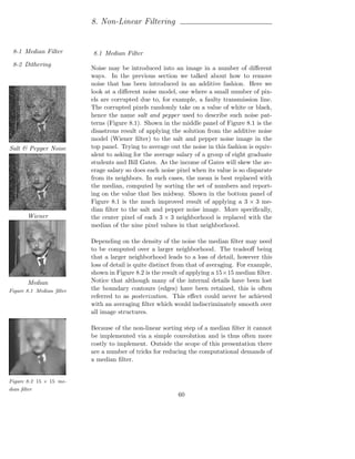 8. Non-Linear Filtering


 8-1 Median Filter        8.1 Median Filter
 8-2 Dithering
                          Noise may be introduced into an image in a number of diﬀerent
                          ways. In the previous section we talked about how to remove
                          noise that has been introduced in an additive fashion. Here we
                          look at a diﬀerent noise model, one where a small number of pix-
                          els are corrupted due to, for example, a faulty transmission line.
                          The corrupted pixels randomly take on a value of white or black,
                          hence the name salt and pepper used to describe such noise pat-
                          terns (Figure 8.1). Shown in the middle panel of Figure 8.1 is the
                          disastrous result of applying the solution from the additive noise
                          model (Wiener ﬁlter) to the salt and pepper noise image in the
Salt & Pepper Noise       top panel. Trying to average out the noise in this fashion is equiv-
                          alent to asking for the average salary of a group of eight graduate
                          students and Bill Gates. As the income of Gates will skew the av-
                          erage salary so does each noise pixel when its value is so disparate
                          from its neighbors. In such cases, the mean is best replaced with
                          the median, computed by sorting the set of numbers and report-
                          ing on the value that lies midway. Shown in the bottom panel of
                          Figure 8.1 is the much improved result of applying a 3 × 3 me-
                          dian ﬁlter to the salt and pepper noise image. More speciﬁcally,
        Wiener            the center pixel of each 3 × 3 neighborhood is replaced with the
                          median of the nine pixel values in that neighborhood.

                          Depending on the density of the noise the median ﬁlter may need
                          to be computed over a larger neighborhood. The tradeoﬀ being
                          that a larger neighborhood leads to a loss of detail, however this
                          loss of detail is quite distinct from that of averaging. For example,
                          shown in Figure 8.2 is the result of applying a 15×15 median ﬁlter.
        Median            Notice that although many of the internal details have been lost
Figure 8.1 Median ﬁlter   the boundary contours (edges) have been retained, this is often
                          referred to as posterization. This eﬀect could never be achieved
                          with an averaging ﬁlter which would indiscriminately smooth over
                          all image structures.

                          Because of the non-linear sorting step of a median ﬁlter it cannot
                          be implemented via a simple convolution and is thus often more
                          costly to implement. Outside the scope of this presentation there
                          are a number of tricks for reducing the computational demands of
                          a median ﬁlter.


Figure 8.2 15 × 15 me-
dian ﬁlter
                                                           60
 
