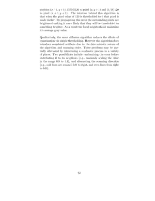 position (x − 1, y + 1), (5/16)120 to pixel (x, y + 1) and (1/16)120
to pixel (x + 1, y + 1). The intuition behind this algorithm is
that when the pixel value of 120 is thresholded to 0 that pixel is
made darker. By propagating this error the surrounding pixels are
brightened making it more likely that they will be thresholded to
something brighter. As a result the local neighborhood maintains
it’s average gray value.

Qualitatively, the error diﬀusion algorithm reduces the eﬀects of
quantization via simple thresholding. However this algorithm does
introduce correlated artifacts due to the deterministic nature of
the algorithm and scanning order. These problems may be par-
tially alleviated by introducing a stochastic process in a variety
of places. Two possibilities include randomizing the error before
distributing it to its neighbors (e.g., randomly scaling the error
in the range 0.9 to 1.1), and alternating the scanning direction
(e.g., odd lines are scanned left to right, and even lines from right
to left).




                                 62
 