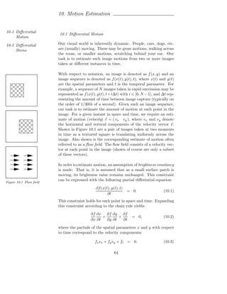 10. Motion Estimation


10-1 Diﬀerential
                        10.1 Diﬀerential Motion
     Motion

10-2 Diﬀerential        Our visual world is inherently dynamic. People, cars, dogs, etc.
     Stereo             are (usually) moving. These may be gross motions, walking across
                        the room, or smaller motions, scratching behind your ear. Our
                        task is to estimate such image motions from two or more images
                        taken at diﬀerent instances in time.

                        With respect to notation, an image is denoted as f (x, y) and an
                        image sequence is denoted as f (x(t), y(t), t), where x(t) and y(t)
                        are the spatial parameters and t is the temporal parameter. For
                        example, a sequence of N images taken in rapid succession may be
                        represented as f (x(t), y(t), t + i∆t) with i ∈ [0, N − 1], and ∆t rep-
                        resenting the amount of time between image capture (typically on
                        the order of 1/30th of a second). Given such an image sequence,
                        our task is to estimate the amount of motion at each point in the
                        image. For a given instant in space and time, we require an esti-
                        mate of motion (velocity) v = ( vx vy ), where vx and vy denote
                        the horizontal and vertical components of the velocity vector v.
                        Shown in Figure 10.1 are a pair of images taken at two moments
                        in time as a textured square is translating uniformly across the
                        image. Also shown is the corresponding estimate of motion often
                        referred to as a ﬂow ﬁeld. The ﬂow ﬁeld consists of a velocity vec-
                        tor at each point in the image (shown of course are only a subset
                        of these vectors).

                        In order to estimate motion, an assumption of brightness constancy
                        is made. That is, it is assumed that as a small surface patch is
                        moving, its brightness value remains unchanged. This constraint
                        can be expressed with the following partial diﬀerential equation:
Figure 10.1 Flow ﬁeld
                                               ∂f (x(t), y(t), t)
                                                                    = 0.                (10.1)
                                                      ∂t
                        This constraint holds for each point in space and time. Expanding
                        this constraint according to the chain rule yields:
                                           ∂f ∂x ∂f ∂y ∂f
                                                 +       +            = 0,              (10.2)
                                           ∂x ∂t   ∂y ∂t   ∂t
                        where the partials of the spatial parameters x and y with respect
                        to time correspond to the velocity components:

                                              fx vx + fy vy + ft = 0.                   (10.3)

                                                           64
 