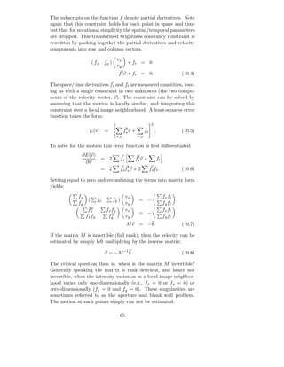The subscripts on the function f denote partial derivatives. Note
again that this constraint holds for each point in space and time
but that for notational simplicity the spatial/temporal parameters
are dropped. This transformed brightness constancy constraint is
rewritten by packing together the partial derivatives and velocity
components into row and column vectors.

                                        vx
                       ( fx    fy )               + ft = 0
                                        vy
                                          t
                                         fs v + ft = 0.                                     (10.4)

The space/time derivatives fs and ft are measured quantities, leav-
ing us with a single constraint in two unknowns (the two compo-
nents of the velocity vector, v). The constraint can be solved by
assuming that the motion is locally similar, and integrating this
constraint over a local image neighborhood. A least-squares error
function takes the form:
                                                                       2
                                               t
                   E(v) =                     fs v     +         ft        ,                (10.5)
                                        x,y                x,y

To solve for the motion this error function is ﬁrst diﬀerentiated
              ∂E(v)                                     t
                              = 2            fs        fs v +                  ft
               ∂v
                                                 t
                              = 2            fs fs v + 2              fs ft .               (10.6)

Setting equal to zero and recombining the terms into matrix form
yields:

             fx                                   vx                                fx ft
                   (      fx          fy )                 = −
             fy                                   vy                                fy ft
                   fx2          fx fy             vx                                fx ft
                                   2                       = −
                  fx fy          fy               vy                                fy ft
                                                  M v = −b.                                 (10.7)

If the matrix M is invertible (full rank), then the velocity can be
estimated by simply left multiplying by the inverse matrix:

                               v = −M −1 b                                                  (10.8)

The critical question then is, when is the matrix M invertible?
Generally speaking the matrix is rank deﬁcient, and hence not
invertible, when the intensity variation in a local image neighbor-
hood varies only one-dimensionally (e.g., fx = 0 or fy = 0) or
zero-dimensionally (fx = 0 and fy = 0). These singularities are
sometimes referred to as the aperture and blank wall problem.
The motion at such points simply can not be estimated.

                                         65
 