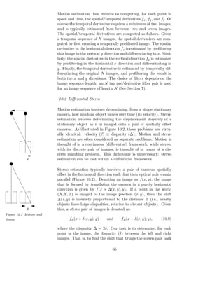 Motion estimation then reduces to computing, for each point in
                         space and time, the spatial/temporal derivatives fx , fy , and ft . Of
                         course the temporal derivative requires a minimum of two images,
                         and is typically estimated from between two and seven images.
                         The spatial/temporal derivatives are computed as follows. Given
                         a temporal sequence of N images, the spatial derivatives are com-
                         puted by ﬁrst creating a temporally preﬁltered image. The spatial
                         derivative in the horizontal direction fx is estimated by preﬁltering
                         this image in the vertical y direction and diﬀerentiating in x. Simi-
                         larly, the spatial derivative in the vertical direction fy is estimated
                         by preﬁltering in the horizontal x direction and diﬀerentiating in
                         y. Finally, the temporal derivative is estimated by temporally dif-
                         ferentiating the original N images, and preﬁltering the result in
                         both the x and y directions. The choice of ﬁlters depends on the
                         image sequence length: an N tap pre/derivative ﬁlter pair is used
                         for an image sequence of length N (See Section 7).

                         10.2 Diﬀerential Stereo

                         Motion estimation involves determining, from a single stationary
                         camera, how much an object moves over time (its velocity). Stereo
                         estimation involves determining the displacement disparity of a
                         stationary object as it is imaged onto a pair of spatially oﬀset
                         cameras. As illustrated in Figure 10.2, these problems are virtu-
                         ally identical: velocity (v) ≡ disparity (∆). Motion and stereo
                         estimation are often considered as separate problems. Motion is
                         thought of in a continuous (diﬀerential) framework, while stereo,
                         with its discrete pair of images, is thought of in terms of a dis-
                         crete matching problem. This dichotomy is unnecessary: stereo
            V            estimation can be cast within a diﬀerential framework.

                         Stereo estimation typically involves a pair of cameras spatially
                         oﬀset in the horizontal direction such that their optical axis remain
                         parallel (Figure 10.2). Denoting an image as f (x, y), the image
                         that is formed by translating the camera in a purely horizontal
                         direction is given by f (x + ∆(x, y), y). If a point in the world
                         (X, Y, Z) is imaged to the image position (x, y), then the shift
                         ∆(x, y) is inversely proportional to the distance Z (i.e., nearby
                         objects have large disparities, relative to distant objects). Given
            D            this, a stereo pair of images is denoted as:
Figure 10.2 Motion and
Stereo                          fL (x + δ(x, y), y)    and      fR (x − δ(x, y), y),     (10.9)

                         where the disparity ∆ = 2δ. Our task is to determine, for each
                         point in the image, the disparity (δ) between the left and right
                         images. That is, to ﬁnd the shift that brings the stereo pair back

                                                           66
 