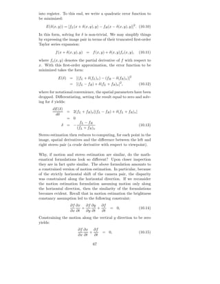 into register. To this end, we write a quadratic error function to
be minimized:

    E(δ(x, y)) = [fL (x + δ(x, y), y) − fR (x − δ(x, y), y)]2 . (10.10)

In this form, solving for δ is non-trivial. We may simplify things
by expressing the image pair in terms of their truncated ﬁrst-order
Taylor series expansion:

          f (x + δ(x, y), y) = f (x, y) + δ(x, y)fx (x, y),    (10.11)

where fx (x, y) denotes the partial derivative of f with respect to
x. With this ﬁrst-order approximation, the error function to be
minimized takes the form:

           E(δ) = [(fL + δ(fL )x ) − (fR − δ(fR )x )]2
                   = [(fL − fR ) + δ(fL + fR )x ]2 ,           (10.12)

where for notational convenience, the spatial parameters have been
dropped. Diﬀerentiating, setting the result equal to zero and solv-
ing for δ yields:
        dE(δ)
                 = 2(fL + fR )x [(fL − fR ) + δ(fL + fR )x ]
         dδ
                 = 0
                        fL − fR
             δ = −                                             (10.13)
                       (fL + fR )x
Stereo estimation then reduces to computing, for each point in the
image, spatial derivatives and the diﬀerence between the left and
right stereo pair (a crude derivative with respect to viewpoint).

Why, if motion and stereo estimation are similar, do the math-
ematical formulations look so diﬀerent? Upon closer inspection
they are in fact quite similar. The above formulation amounts to
a constrained version of motion estimation. In particular, because
of the strictly horizontal shift of the camera pair, the disparity
was constrained along the horizontal direction. If we reconsider
the motion estimation formulation assuming motion only along
the horizontal direction, then the similarity of the formulations
becomes evident. Recall that in motion estimation the brightness
constancy assumption led to the following constraint:
                   ∂f ∂x ∂f ∂y ∂f
                         +       +           = 0,              (10.14)
                   ∂x ∂t   ∂y ∂t   ∂t
Constraining the motion along the vertical y direction to be zero
yields:
                        ∂f ∂x ∂f
                              +         = 0,                   (10.15)
                        ∂x ∂t   ∂t

                                 67
 