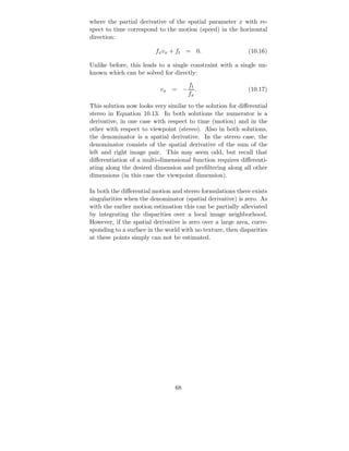 where the partial derivative of the spatial parameter x with re-
spect to time correspond to the motion (speed) in the horizontal
direction:

                         fx vx + ft = 0.                    (10.16)

Unlike before, this leads to a single constraint with a single un-
known which can be solved for directly:
                                     ft
                           vx = −       .                   (10.17)
                                     fx
This solution now looks very similar to the solution for diﬀerential
stereo in Equation 10.13. In both solutions the numerator is a
derivative, in one case with respect to time (motion) and in the
other with respect to viewpoint (stereo). Also in both solutions,
the denominator is a spatial derivative. In the stereo case, the
denominator consists of the spatial derivative of the sum of the
left and right image pair. This may seem odd, but recall that
diﬀerentiation of a multi-dimensional function requires diﬀerenti-
ating along the desired dimension and preﬁltering along all other
dimensions (in this case the viewpoint dimension).

In both the diﬀerential motion and stereo formulations there exists
singularities when the denominator (spatial derivative) is zero. As
with the earlier motion estimation this can be partially alleviated
by integrating the disparities over a local image neighborhood.
However, if the spatial derivative is zero over a large area, corre-
sponding to a surface in the world with no texture, then disparities
at these points simply can not be estimated.




                                68
 