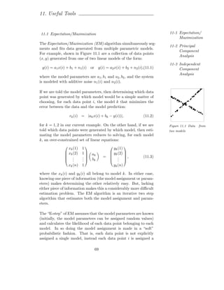 11. Useful Tools


11.1 Expectation/Maximization                                                 11-1 Expectation/
                                                                                   Maximization
The Expectation/Maximization (EM) algorithm simultaneously seg-
                                                                              11-2 Principal
ments and ﬁts data generated from multiple parametric models.
                                                                                   Component
For example, shown in Figure 11.1 are a collection of data points
                                                                                   Analysis
(x, y) generated from one of two linear models of the form:
                                                                              11-3 Independent
 y(i) = a1 x(i) + b1 + n1 (i)     or    y(i) = a2 x(i) + b2 + n2 (i),(11.1)        Component
                                                                                   Analysis
where the model parameters are a1 , b1 and a2 , b2 , and the system
is modeled with additive noise n1 (i) and n2 (i).

If we are told the model parameters, then determining which data
point was generated by which model would be a simple matter of
choosing, for each data point i, the model k that minimizes the
error between the data and the model prediction:

                   rk (i) = |ak x(i) + bk − y(i))|,                 (11.2)

for k = 1, 2 in our current example. On the other hand, if we are             Figure 11.1 Data   from
told which data points were generated by which model, then esti-              two models
mating the model parameters reduces to solving, for each model
k, an over-constrained set of linear equations:

                 xk (1)   1                     yk (1)
                                                         
                xk (2)   1      ak           yk (2) 
                .        .                =  . ,                (11.3)
                                                    
                .  .     .
                          .       bk           . .
                   xk (n) 1                        yk (n)

where the xk (i) and yk (i) all belong to model k. In either case,
knowing one piece of information (the model assignment or param-
eters) makes determining the other relatively easy. But, lacking
either piece of information makes this a considerably more diﬃcult
estimation problem. The EM algorithm is an iterative two step
algorithm that estimates both the model assignment and param-
eters.

The “E-step” of EM assumes that the model parameters are known
(initially, the model parameters can be assigned random values)
and calculates the likelihood of each data point belonging to each
model. In so doing the model assignment is made in a “soft”
probabilistic fashion. That is, each data point is not explicitly
assigned a single model, instead each data point i is assigned a

                                       69
 