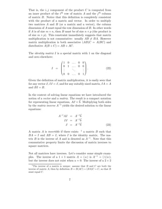 That is, the i, j component of the product C is computed from
an inner product of the ith row of matrix A and the j th column
of matrix B. Notice that this deﬁnition is completely consistent
with the product of a matrix and vector. In order to multiply
two matrices A and B (or a matrix and a vector), the column
dimension of A must equal the row dimension of B. In other words
if A is of size m × n, then B must be of size n × p (the product is
of size m × p). This constraint immediately suggests that matrix
multiplication is not commutative: usually AB = BA. However
matrix multiplication is both associative (AB)C = A(BC) and
distributive A(B + C) = AB + AC.

The identity matrix I is a special matrix with 1 on the diagonal
and zero elsewhere:
                            1 0        ...    0 0
                                                
                          0 1         ...    0 0
                    I   = .           ..       . .               (22)
                                                 
                          ..             .     .
                                                .
                            0 0        ...    0 1

Given the deﬁnition of matrix multiplication, it is easily seen that
for any vector x, Ix = x, and for any suitably sized matrix, IA = A
and BI = B.

In the context of solving linear equations we have introduced the
notion of a vector and a matrix. The result is a compact notation
for representing linear equations, Ax = b. Multiplying both sides
by the matrix inverse A−1 yields the desired solution to the linear
equations:

                          A−1 Ax = A−1 b
                               Ix = A−1 b
                                x = A−1 b                          (23)

A matrix A is invertible if there exists 1 a matrix B such that
BA = I and AB = I, where I is the identity matrix. The ma-
trix B is the inverse of A and is denoted as A−1 . Note that this
commutative property limits the discussion of matrix inverses to
square matrices.

Not all matrices have inverses. Let’s consider some simple exam-
ples. The inverse of a 1 × 1 matrix A = ( a ) is A−1 = ( 1/a );
but the inverse does not exist when a = 0. The inverse of a 2 × 2
   1
     The inverse of a matrix is unique: assume that B and C are both the
inverse of matrix A, then by deﬁnition B = B(AC) = (BA)C = C, so that B
must equal C.


                                   7
 