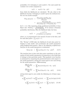 probability of it belonging to each model k. For each model the
residual error is ﬁrst computed as:
                          rk (i) = ak x(i) + bk − y(i)                                (11.4)
from which the likelihoods are calculated. We ask, what is the
likelihood of point i belonging to model k given the residual error.
For our two model example:
                                       P (rk (i)|ak , bk )P (ak , bk )
        P (ak , bk |rk (i)) =
                                                P (rk (i))
                                                 P (rk (i)|ak , bk )
                               =                                                 , (11.5)
                                       P (r1 (i)|ak , bk ) + P (r2 (i)|ak , bk )
for k = 1, 2. The expansion of the conditional probability is from
Bayes rule: P (B|Ak ) = P (A(A |B)P (B) . If we assume a Gaussian
                           P
                             k |B)P (B)

                                       l            l
probability distribution, then the likelihood takes the form:
                                                              2
                                                e−rk (i) /σN
                       wk (i) =                                                       (11.6)
                                       e−r1 (i) N + e−r2 (i)2 /σN
                                               2 /σ


where, σN is proportional to the amount of noise in the data, and
for each data point i, k wk (i) = 1.

The “M-step” of EM takes the likelihood of each data point be-
longing to each model, and re-estimates the model parameters
using weighted least-squares. That is, the following weighted error
function on the model parameters is minimized:
                 Ek (ak , bk ) =                wk (i)[ak x(i) + bk − y(i)]2 .        (11.7)
                                           i

The intuition here is that each data point contributes to the esti-
mation of each model’s parameters in proportion to the belief that
it belongs to that particular model. This quadratic error function
is minimized by computing the partial derivatives with respect to
the model parameters, setting the result equal to zero and solving
for the model parameters. Diﬀerentiating:
            ∂Ek (ak , bk )
                              =                2wk (i)x(i)[ak x(i) + bk − y(i)]
               ∂ak                     i

            ∂Ek (ak , bk )
                              =                2wk (i)[ak x(i) + bk − y(i)],          (11.8)
               ∂bk                     i

setting both equal to zero yields the following set of linear equa-
tions:
   ak        wk (i)x(i)2 + bk                  wk (i)x(i) =            wk (i)x(i)y(i) (11.9)
        i                          i                               i

            ak        wk (i)x(i) + bk                   wk (i) =       wk (i)y(i).   (11.10)
                  i                             i                  i


                                                    70
 