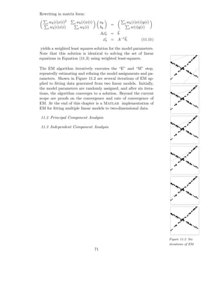 Rewriting in matrix form:
                2
    i wk (i)x(i)    i   wk (i)x(i)        ak
                                               =    i wk (i)x(i)y(i)
    i wk (i)x(i)         i wk (i)         bk             i w(i)y(i)
                                          Axk = b
                                           xk = A−1 b,          (11.11)

 yields a weighted least squares solution for the model parameters.
Note that this solution is identical to solving the set of linear
equations in Equation (11.3) using weighted least-squares.

The EM algorithm iteratively executes the “E” and “M” step,
repeatedly estimating and reﬁning the model assignments and pa-
rameters. Shown in Figure 11.2 are several iterations of EM ap-
plied to ﬁtting data generated from two linear models. Initially,
the model parameters are randomly assigned, and after six itera-
tions, the algorithm converges to a solution. Beyond the current
scope are proofs on the convergence and rate of convergence of
EM. At the end of this chapter is a Matlab implementation of
EM for ﬁtting multiple linear models to two-dimensional data.

11.2 Principal Component Analysis

11.3 Independent Component Analysis




                                                                          Figure 11.2 Six
                                                                          iterations of EM
                                     71
 