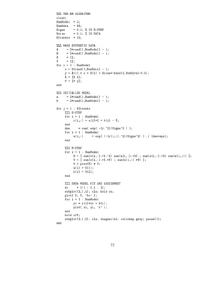 %%% THE EM ALGORITHM
clear;
NumModel = 2;
NumData   = 64;
Sigma     = 0.1; % IN E-STEP
Noise     = 0.1; % IN DATA
NIterate = 10;

%%% MAKE SYNTHETIC DATA
A     = 2*rand(1,NumModel)   - 1;
B     = 2*rand(1,NumModel)   - 1;
X     = [];
Y     = [];
for i = 1 : NumModel
     x = 2*rand(1,NumData)   - 1;
     y = A(i) * x + B(i) +   Noise*(rand(1,NumData)-0.5);
     X = [X x];
     Y = [Y y];
end

%%% INITIALIZE MODEL
a     = 2*rand(1,NumModel) - 1;
b     = 2*rand(1,NumModel) - 1;

for j = 1 : NIterate
     %%% E-STEP
     for i = 1 : NumModel
          r(i,:) = a(i)*X + b(i) - Y;
     end
     den     = sum( exp( -(r.^2)/Sigma^2 ) );
     for i = 1 : NumModel
          w(i,:)     = exp( (-(r(i,:).^2)/Sigma^2) ) ./ (den+eps);
     end

      %%% M-STEP
      for i = 1 : NumModel
           M = [ sum(w(i,:).*X.^2) sum(w(i,:).*X) ; sum(w(i,:).*X) sum(w(i,:)) ];
           V = [ sum(w(i,:).*X.*Y) ; sum(w(i,:).*Y) ];
           U = pinv(M) * V;
           a(i) = U(1);
           b(i) = U(2);
      end

      %%% SHOW MODEL FIT AND ASSIGNMENT
      xc     = [-1 : 0.1 : 1];
      subplot(2,1,1); cla; hold on;
      plot( X, Y, ’bo’ );
      for i = 1 : NumModel
           yc = a(i)*xc + b(i);
           plot( xc, yc, ’r’ );
      end
      hold off;
      subplot(2,1,2); cla; imagesc(w); colormap gray; pause(1);
end




                                    72
 