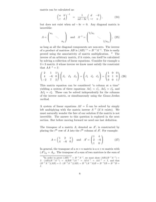 matrix can be calculated as:
                                       −1
                          a    b                    1         d −b
                                             =                                ,              (24)
                          c    d                 ad − bc      −c a

but does not exist when ad − bc = 0. Any diagonal matrix is
invertible:
            a1                                                1/a1
                                                                                      

 A=             ..                         and A−1 =               ..
                      .                                                   .               , (25)
                                                                                      
                                   
                              an                                                  1/an

as long as all the diagonal components are non-zero. The inverse
of a product of matrices AB is (AB)−1 = B −1 A−1 . This is easily
proved using the associativity of matrix multiplication. 2 The
inverse of an arbitrary matrix, if it exists, can itself be calculated
by solving a collection of linear equations. Consider for example a
3 × 3 matrix A whose inverse we know must satisfy the constraint
that AA−1 = I:
  2     1 1                                                                   1 0 0
                                                                                        
 4     −6 0   x1                    x2     x3  =  e1      e2    e3  =  0 1 0  .(26)
 −2     7 2                                                                   0 0 1

This matrix equation can be considered “a column at a time”
yielding a system of three equations Ax1 = e1 , Ax2 = e2 , and
Ax3 = e3 . These can be solved independently for the columns
of the inverse matrix, or simultaneously using the Gauss-Jordan
method.

A system of linear equations Ax = b can be solved by simply
left multiplying with the matrix inverse A−1 (if it exists). We
must naturally wonder the fate of our solution if the matrix is not
invertible. The answer to this question is explored in the next
section. But before moving forward we need one last deﬁnition.

The transpose of a matrix A, denoted as At , is constructed by
placing the ith row of A into the ith column of At . For example:

                                                            1        4
                                                                             
                          1 2 1
            A=                                   and At =  2        −6                     (27)
                          4 −6 0
                                                            1        0

In general, the transpose of a m × n matrix is a n × m matrix with
(At )ij = Aji . The transpose of a sum of two matrices is the sum of
    2
    In order to prove (AB)−1 = B −1 A−1 , we must show (AB)(B −1 A−1 ) =
I: (AB)(B −1 A−1 ) = A(BB −1 )A−1 = AIA−1 = AA−1 = I, and that
(B −1 A−1 )(AB) = I: (B −1 A−1 )(AB) = B −1 (A−1 A)B = B −1 IB = B −1 B =
I.


                                                  8
 