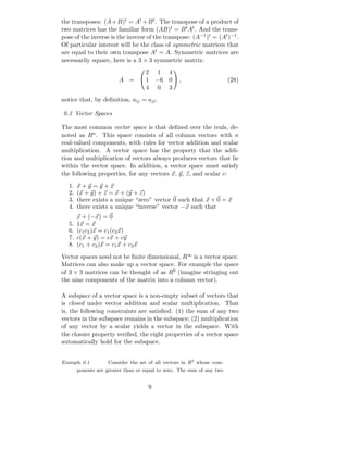 the transposes: (A + B)t = At + B t. The transpose of a product of
two matrices has the familiar form (AB)t = B t At . And the trans-
pose of the inverse is the inverse of the transpose: (A−1 )t = (At )−1 .
Of particular interest will be the class of symmetric matrices that
are equal to their own transpose At = A. Symmetric matrices are
necessarily square, here is a 3 × 3 symmetric matrix:
                               2 1 4
                                               

                         A =  1 −6 0  ,                               (28)
                               4 0 3
notice that, by deﬁnition, aij = aji .

0.3 Vector Spaces

The most common vector space is that deﬁned over the reals, de-
noted as Rn . This space consists of all column vectors with n
real-valued components, with rules for vector addition and scalar
multiplication. A vector space has the property that the addi-
tion and multiplication of vectors always produces vectors that lie
within the vector space. In addition, a vector space must satisfy
the following properties, for any vectors x, y, z, and scalar c:
   1.   x+y =y+x
   2.   (x + y) + z = x + (y + z)
   3.   there exists a unique “zero” vector 0 such that x + 0 = x
   4.   there exists a unique “inverse” vector −x such that
        x + (−x) = 0
   5.   1x = x
   6.   (c1 c2 )x = c1 (c2 x)
   7.   c(x + y) = cx + cy
   8.   (c1 + c2 )x = c1 x + c2 x
Vector spaces need not be ﬁnite dimensional, R∞ is a vector space.
Matrices can also make up a vector space. For example the space
of 3 × 3 matrices can be thought of as R9 (imagine stringing out
the nine components of the matrix into a column vector).

A subspace of a vector space is a non-empty subset of vectors that
is closed under vector addition and scalar multiplication. That
is, the following constraints are satisﬁed: (1) the sum of any two
vectors in the subspace remains in the subspace; (2) multiplication
of any vector by a scalar yields a vector in the subspace. With
the closure property veriﬁed, the eight properties of a vector space
automatically hold for the subspace.


Example 0.1          Consider the set of all vectors in R2 whose com-
        ponents are greater than or equal to zero. The sum of any two


                                        9
 