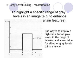 2- Gray-Level Slicing Transformation
To highlight a specific range of gray
levels in an image (e.g. to enhance
certain features).
One way is to display a
high value for all gray
levels in the range of
interest and a low value
for all other gray levels
(binary image).
 