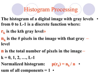 Histogram Processing
•The histogram of a digital image with gray levels
from 0 to L-1 is a discrete function where:
»rk is the kth gray level
–nk is the # pixels in the image with that gray
level
–n is the total number of pixels in the image
k = 0, 1, 2, …, L-1
•Normalized histogram: p(rk) = nk / n
•sum of all components = 1
 