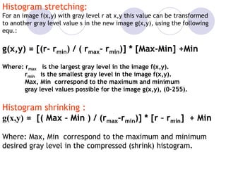 Histogram stretching:
For an image f(x,y) with gray level r at x,y this value can be transformed
to another gray level value s in the new image g(x,y), using the following
equ.:
g(x,y) = [(r- rmin) / ( rmax- rmin)] * [Max-Min] +Min
Where: rmax is the largest gray level in the image f(x,y).
rmin is the smallest gray level in the image f(x,y).
Max, Min correspond to the maximum and minimum
gray level values possible for the image g(x,y), (0-255).
Histogram shrinking :
g(x,y) = [( Max - Min ) / (rmax-rmin)] * [r – rmin] + Min
Where: Max, Min correspond to the maximum and minimum
desired gray level in the compressed (shrink) histogram.
 
