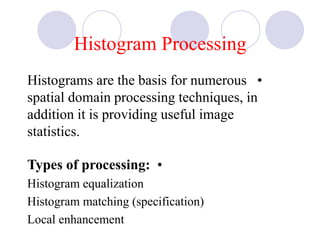 Histogram Processing
•Histograms are the basis for numerous
spatial domain processing techniques, in
addition it is providing useful image
statistics.
•Types of processing:
Histogram equalization
Histogram matching (specification)
Local enhancement
 