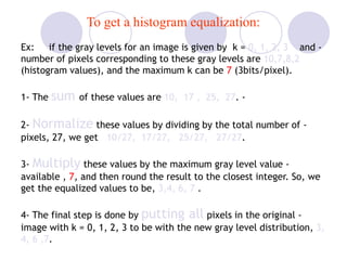 To get a histogram equalization:
-Ex: if the gray levels for an image is given by k = 0, 1, 2, 3 and
number of pixels corresponding to these gray levels are 10,7,8,2
(histogram values), and the maximum k can be 7 (3bits/pixel).
-1- The sum of these values are 10, 17 , 25, 27.
-2- Normalize these values by dividing by the total number of
pixels, 27, we get 10/27, 17/27, 25/27, 27/27.
-3- Multiply these values by the maximum gray level value
available , 7, and then round the result to the closest integer. So, we
get the equalized values to be, 3,4, 6, 7 .
-4- The final step is done by putting all pixels in the original
image with k = 0, 1, 2, 3 to be with the new gray level distribution, 3,
4, 6 ,7.
 