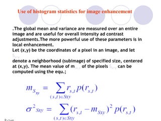 .The global mean and variance are measured over an entire
image and are useful for overall intensity ad contrast
adjustments.The more powerful use of these parameters is in
local enhancement.
Let (x,y) be the coordinates of a pixel in an image, and let
Sx,y
denote a neighborhood (subimage) of specified size, centered
at (x,y). The mean value of mSx,y of the pixels Sx,y can be
computed using the equ.;
Use of histogram statistics for image enhancement
 