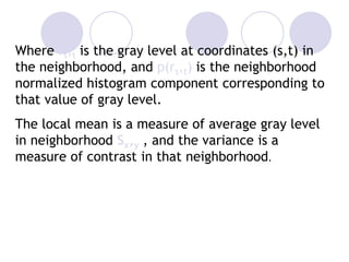 Where rs,t is the gray level at coordinates (s,t) in
the neighborhood, and p(rs,t) is the neighborhood
normalized histogram component corresponding to
that value of gray level.
The local mean is a measure of average gray level
in neighborhood Sx,y , and the variance is a
measure of contrast in that neighborhood.
 