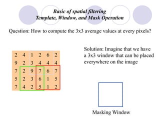 Basic of spatial filtering
Template, Window, and Mask Operation
Question: How to compute the 3x3 average values at every pixels?
4
4
67
6
1
9
2
2
2
7
5
2
26
4
4
5
212
1
3
3
4
2
9
5
7
7
Solution: Imagine that we have
a 3x3 window that can be placed
everywhere on the image
Masking Window
 