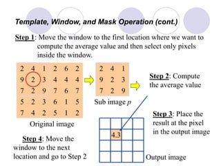 4.3
Template, Window, and Mask Operation (cont.)
Step 1: Move the window to the first location where we want to
compute the average value and then select only pixels
inside the window.
4
4
67
6
1
9
2
2
2
7
5
2
26
4
4
5
212
1
3
3
4
2
9
5
7
7
Step 2: Compute
the average value
Sub image p
Original image
4 1
9
2
2
3
2
9
7
Output image
Step 3: Place the
result at the pixel
in the output image
Step 4: Move the
window to the next
location and go to Step 2
 