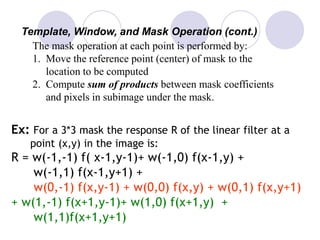 Template, Window, and Mask Operation (cont.)
The mask operation at each point is performed by:
1. Move the reference point (center) of mask to the
location to be computed
2. Compute sum of products between mask coefficients
and pixels in subimage under the mask.
Ex: For a 3*3 mask the response R of the linear filter at a
point (x,y) in the image is:
R = w(-1,-1) f( x-1,y-1)+ w(-1,0) f(x-1,y) +
w(-1,1) f(x-1,y+1) +
w(0,-1) f(x,y-1) + w(0,0) f(x,y) + w(0,1) f(x,y+1)
+ w(1,-1) f(x+1,y-1)+ w(1,0) f(x+1,y) +
w(1,1)f(x+1,y+1)
 