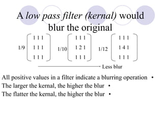 A low pass filter (kernal) would
blur the original
•All positive values in a filter indicate a blurring operation
•The larger the kernal, the higher the blur
•The flatter the kernal, the higher the blur
1 1 1
1 1 1
1 1 1
1 1 1
1 2 1
1 1 1
1 1 1
1 4 1
1 1 1
Less blur
1/9 1/121/10
 