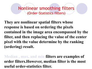 Nonlinear smoothing filters
(Order-Statistics filters)
They are nonlinear spatial filters whose
response is based on ordering the pixels
contained in the image area encompassed by the
filter, and then replacing the value of the center
pixel with the value determine by the ranking
(ordering) result.
Median , max, and min filters are examples of
order filters.However, median filter is the most
useful order-statistics filter.
 