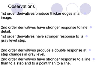 Observations
1st order derivatives produce thicker edges in an
image,
2nd order derivatives have stronger response to fine
detail,
1st order derivatives have stronger response to a
gray level step,
2nd order derivatives produce a double response at
step changes in gray level,
2nd order derivatives have stronger response to a line
than to a step and to a point than to a line.
 
