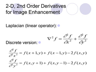 2-D, 2nd Order Derivatives
for Image Enhancement
Laplacian (linear operator):
Discrete version:

2
f 
2
f
x2
+
2
f
y2
2
f
2
x2
 f (x + 1, y) + f (x 1, y)  2 f (x, y)
2
f
2
y2
 f (x, y + 1) + f (x, y 1)  2 f (x, y)
 