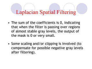 Laplacian Spatial Filtering
• The sum of the coefficients is 0, indicating
that when the filter is passing over regions
of almost stable gray levels, the output of
the mask is 0 or very small.
• Some scaling and/or clipping is involved (to
compensate for possible negative gray levels
after filtering).
 