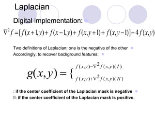 Laplacian
Digital implementation:
Two definitions of Laplacian: one is the negative of the other
Accordingly, to recover background features:
: if the center coefficient of the Laplacian mask is negative
II: if the center coefficient of the Laplacian mask is positive.
2
f [f (x +1,y)+ f (x1,y)+ f (x,y +1)+ f (x,y1)]4 f (x,y)
g(x,y) { f ( x,y)+2 f ( x,y)( II )
f ( x,y)2 f ( x,y)( I )
 