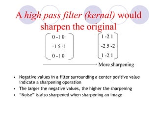 A high pass filter (kernal) would
sharpen the original
• Negative values in a filter surrounding a center positive value
indicate a sharpening operation
• The larger the negative values, the higher the sharpening
• “Noise” is also sharpened when sharpening an image
More sharpening
0 -1 0
-1 5 -1
0 -1 0
1 -2 1
-2 5 -2
1 -2 1
 