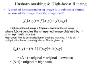 Highpass filtered image = Original – lowpass filtered image.
where fs(x,y) denotes the sharpened image obtained by
unsharp mask process.
High-boost filter is generalization of unsharp masking, If A is an
multiplication factor, then high-boost filter is given by:
fhb(x,y) = (A-1) f(x,y)+ fs(x,y)
= (A-1) · original + original – lowpass
= (A-1) · original + highpass

fs(x,y)  f (x,y)  f (x,y)
 