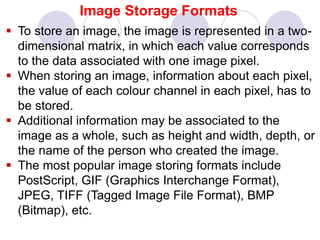 Image Storage Formats
 To store an image, the image is represented in a two-
dimensional matrix, in which each value corresponds
to the data associated with one image pixel.
 When storing an image, information about each pixel,
the value of each colour channel in each pixel, has to
be stored.
 Additional information may be associated to the
image as a whole, such as height and width, depth, or
the name of the person who created the image.
 The most popular image storing formats include
PostScript, GIF (Graphics Interchange Format),
JPEG, TIFF (Tagged Image File Format), BMP
(Bitmap), etc.
 