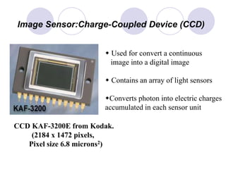 CCD KAF-3200E from Kodak.
(2184 x 1472 pixels,
Pixel size 6.8 microns2)
Image Sensor:Charge-Coupled Device (CCD)
w Used for convert a continuous
image into a digital image
w Contains an array of light sensors
wConverts photon into electric charges
accumulated in each sensor unit
 