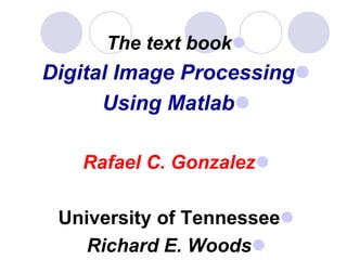 The text book
Digital Image Processing
Using Matlab
Rafael C. Gonzalez
University of Tennessee
Richard E. Woods
 